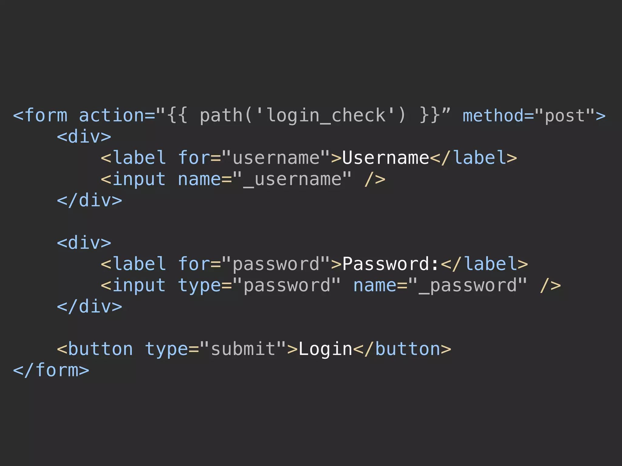 <form action="{{ path('login_check') }}” method="post"> 
<div> 
<label for="username">Username</label> 
<input name="_username" /> 
</div> 
 
<div> 
<label for="password">Password:</label> 
<input type="password" name="_password" /> 
</div> 
 
<button type="submit">Login</button> 
</form>
 