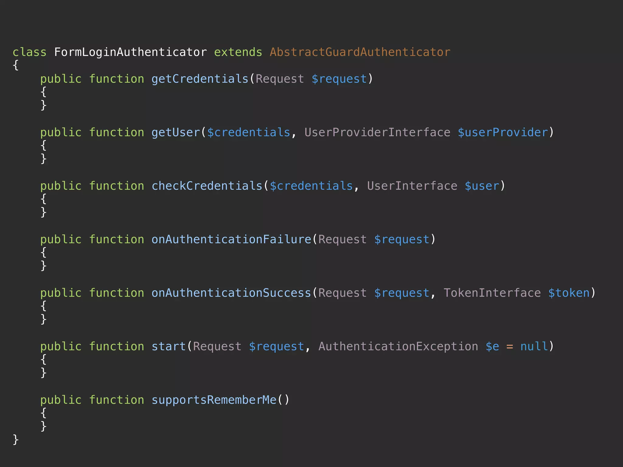 class FormLoginAuthenticator extends AbstractGuardAuthenticator 
{ 
public function getCredentials(Request $request) 
{ 
} 
 
public function getUser($credentials, UserProviderInterface $userProvider) 
{ 
} 
 
public function checkCredentials($credentials, UserInterface $user) 
{ 
} 
 
public function onAuthenticationFailure(Request $request) 
{ 
} 
 
public function onAuthenticationSuccess(Request $request, TokenInterface $token) 
{ 
} 
 
public function start(Request $request, AuthenticationException $e = null) 
{ 
} 
 
public function supportsRememberMe() 
{ 
} 
}
 