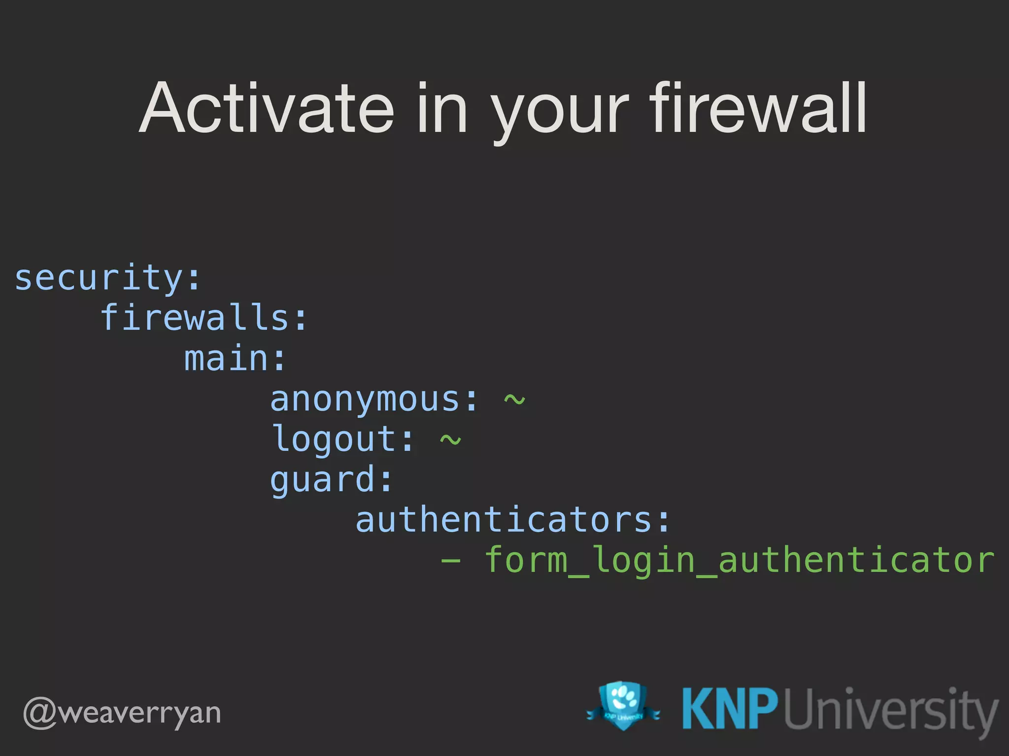 Activate in your ﬁrewall
security: 
firewalls: 
main: 
anonymous: ~ 
logout: ~ 
guard: 
authenticators: 
- form_login_authenticator
@weaverryan
 