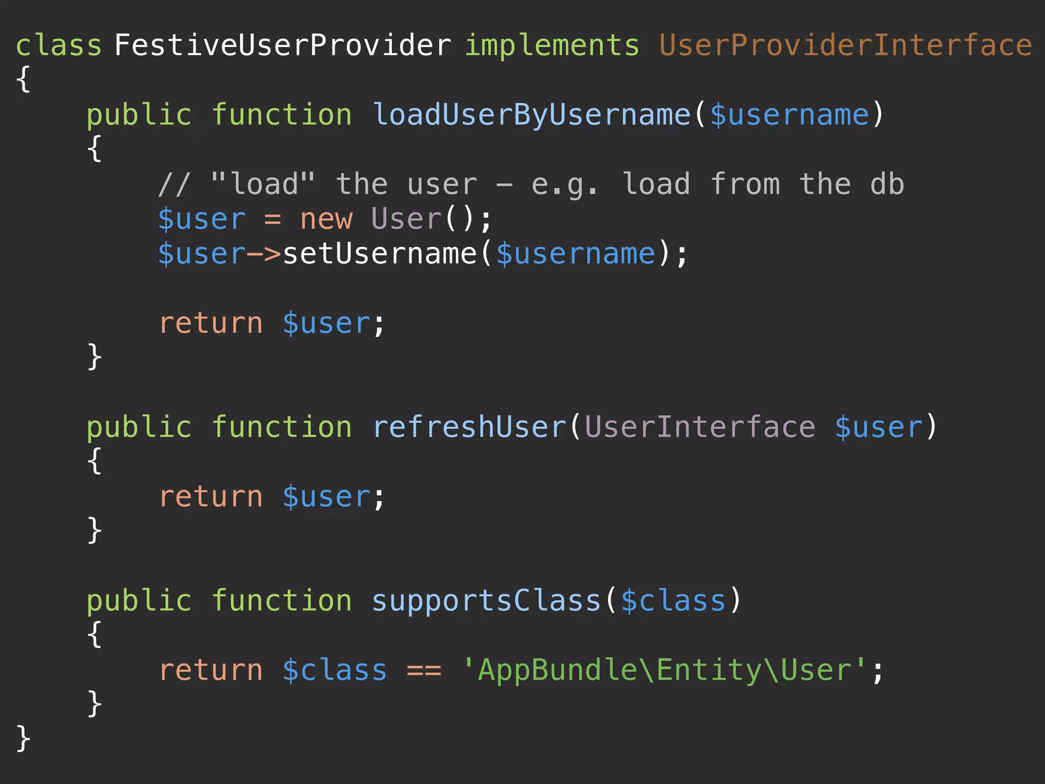 class FestiveUserProvider implements UserProviderInterface 
{ 
public function loadUserByUsername($username) 
{ 
// "load" the user - e.g. load from the db 
$user = new User(); 
$user->setUsername($username); 
 
return $user; 
} 
 
public function refreshUser(UserInterface $user) 
{ 
return $user; 
} 
 
public function supportsClass($class) 
{ 
return $class == 'AppBundleEntityUser'; 
} 
}
 