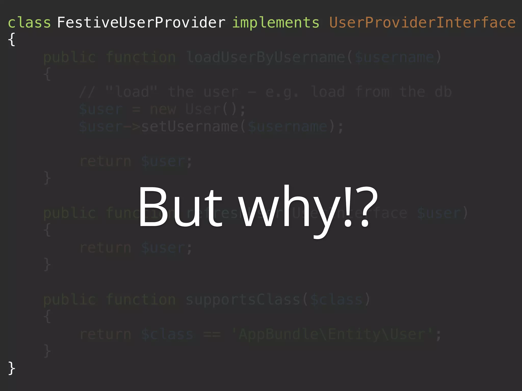 class FestiveUserProvider implements UserProviderInterface 
{ 
public function loadUserByUsername($username) 
{ 
// "load" the user - e.g. load from the db 
$user = new User(); 
$user->setUsername($username); 
 
return $user; 
} 
 
public function refreshUser(UserInterface $user) 
{ 
return $user; 
} 
 
public function supportsClass($class) 
{ 
return $class == 'AppBundleEntityUser'; 
} 
}
But why!?
 