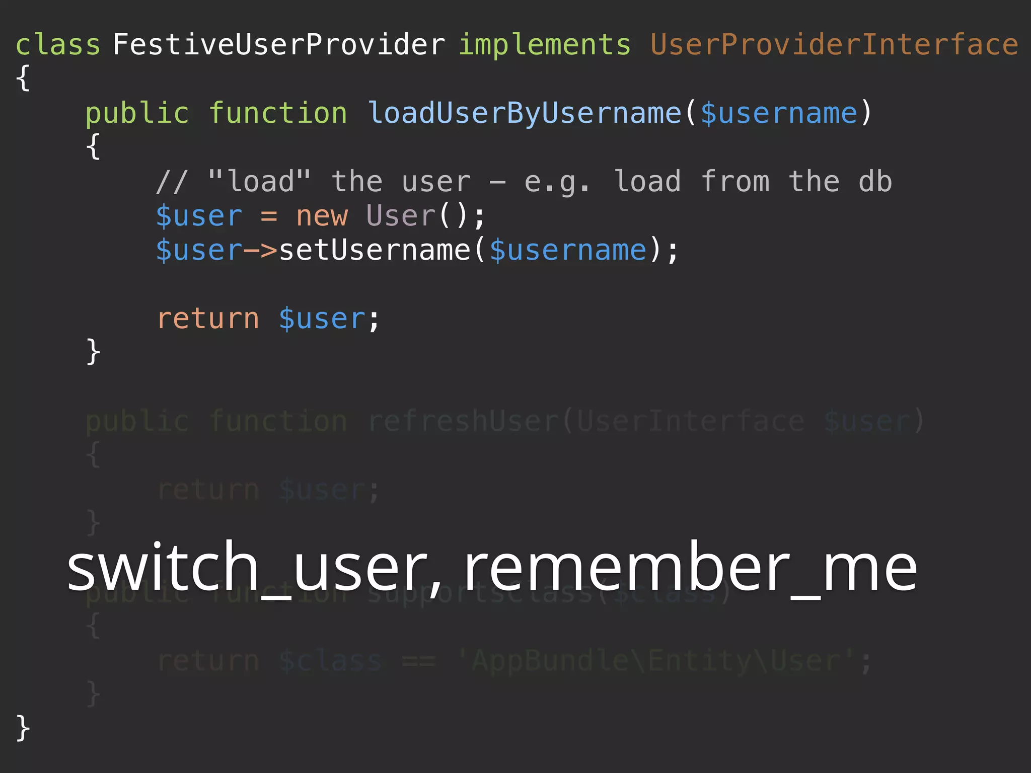class FestiveUserProvider implements UserProviderInterface 
{ 
public function loadUserByUsername($username) 
{ 
// "load" the user - e.g. load from the db 
$user = new User(); 
$user->setUsername($username); 
 
return $user; 
} 
 
public function refreshUser(UserInterface $user) 
{ 
return $user; 
} 
 
public function supportsClass($class) 
{ 
return $class == 'AppBundleEntityUser'; 
} 
}
switch_user, remember_me
 