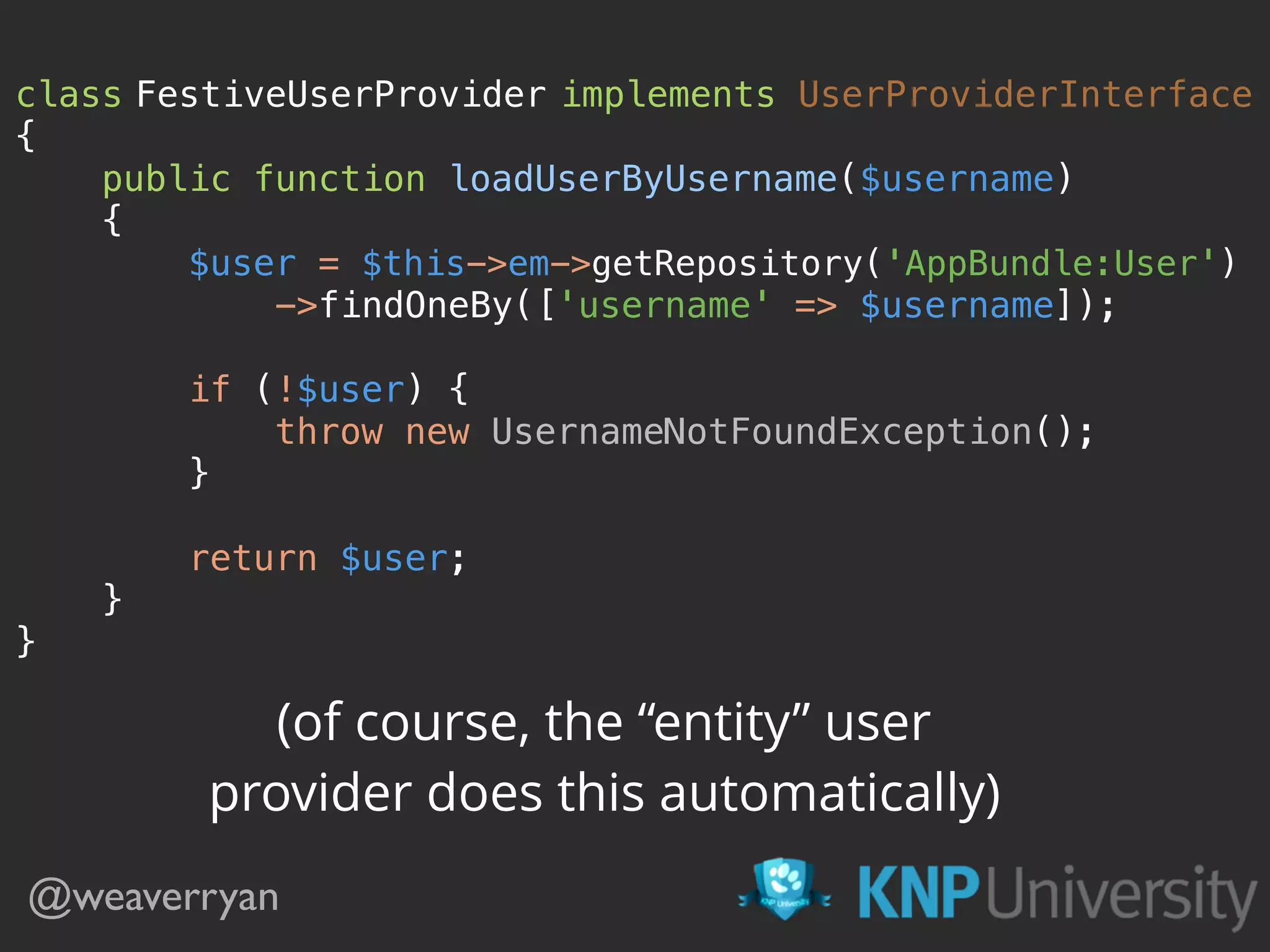 class FestiveUserProvider implements UserProviderInterface 
{ 
public function loadUserByUsername($username) 
{ 
$user = $this->em->getRepository('AppBundle:User') 
->findOneBy(['username' => $username]); 
 
if (!$user) { 
throw new UsernameNotFoundException(); 
} 
 
return $user; 
} 
}
@weaverryan
(of course, the “entity” user
provider does this automatically)
 