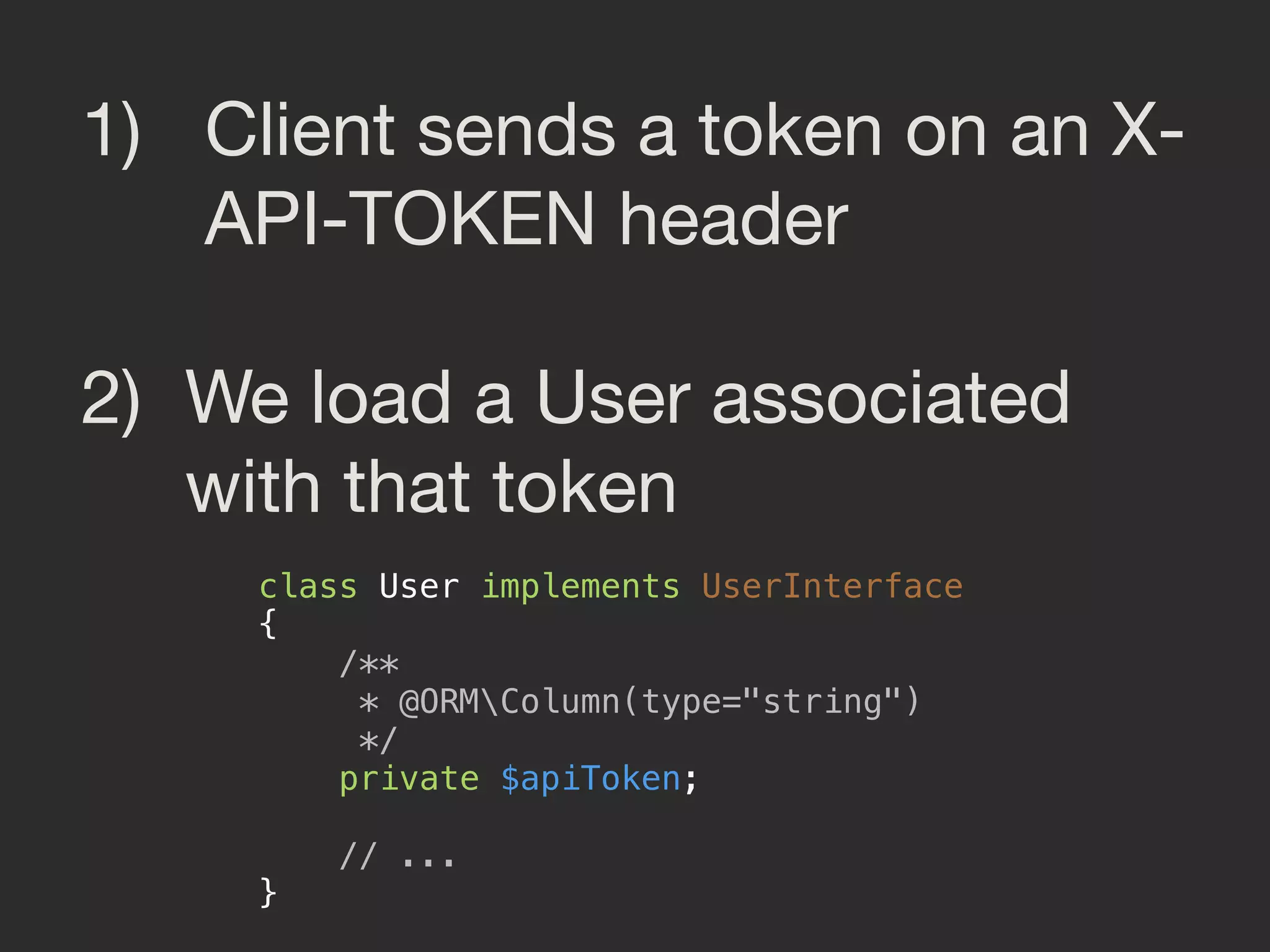 1) Client sends a token on an X-
API-TOKEN header

2) We load a User associated
with that token
class User implements UserInterface 
{ 
/** 
* @ORMColumn(type="string") 
*/ 
private $apiToken; 
 
// ... 
}
 