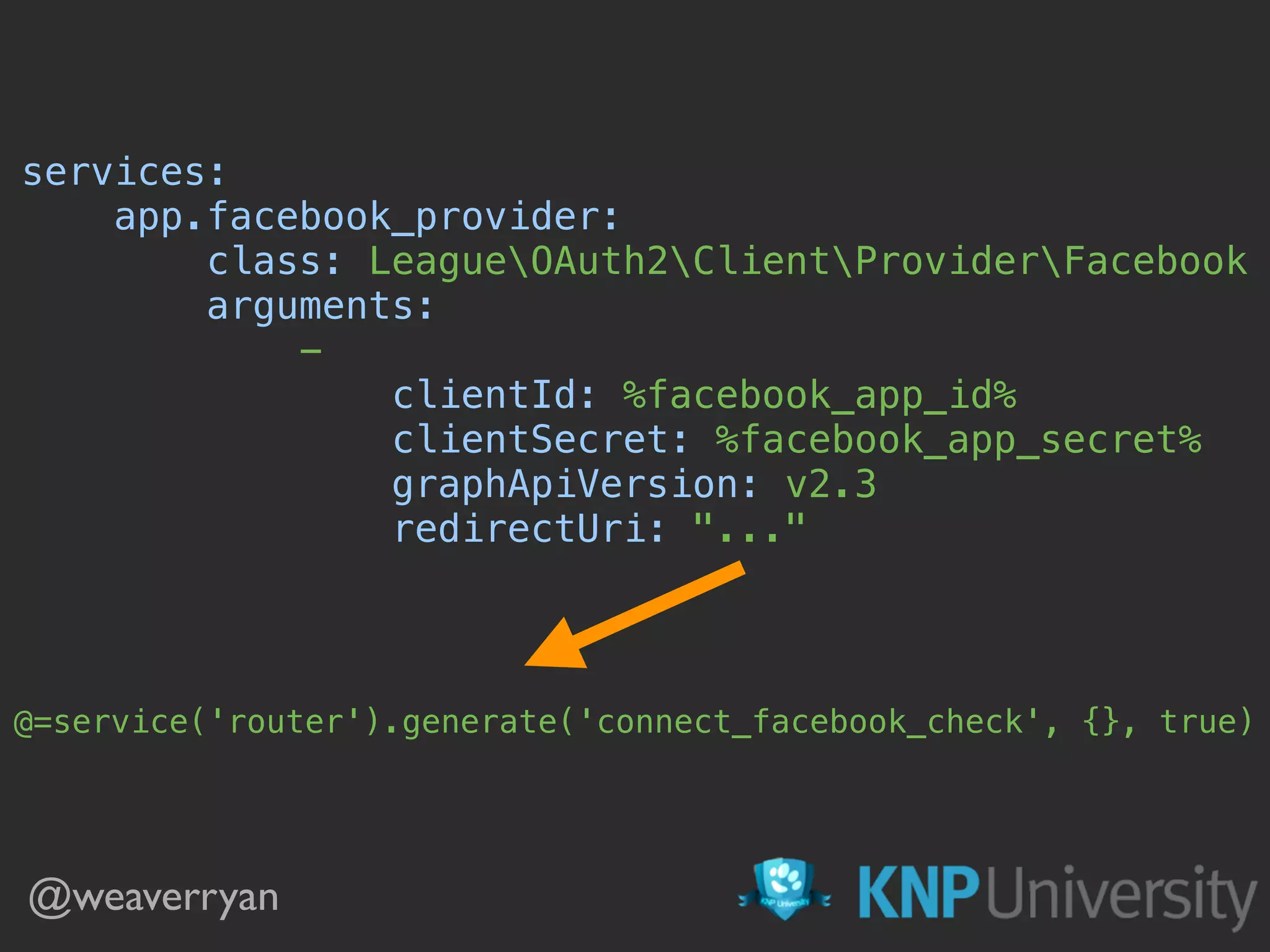 @weaverryan
services: 
app.facebook_provider: 
class: LeagueOAuth2ClientProviderFacebook 
arguments: 
- 
clientId: %facebook_app_id% 
clientSecret: %facebook_app_secret% 
graphApiVersion: v2.3 
redirectUri: "..." 
@=service('router').generate('connect_facebook_check', {}, true)
 
