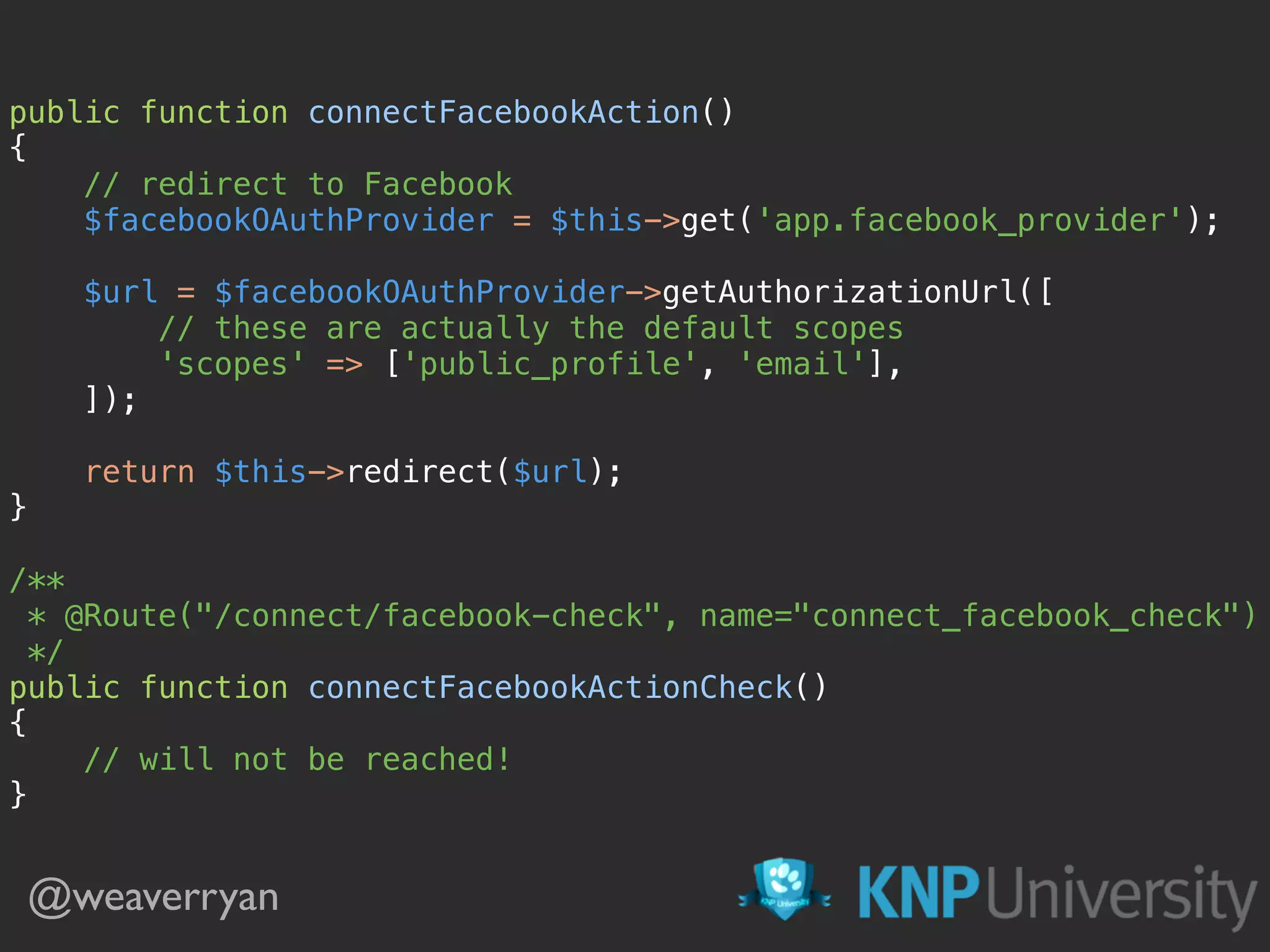 @weaverryan
public function connectFacebookAction() 
{ 
// redirect to Facebook 
$facebookOAuthProvider = $this->get('app.facebook_provider'); 
 
$url = $facebookOAuthProvider->getAuthorizationUrl([ 
// these are actually the default scopes 
'scopes' => ['public_profile', 'email'], 
]); 
 
return $this->redirect($url); 
} 
 
/** 
* @Route("/connect/facebook-check", name="connect_facebook_check") 
*/ 
public function connectFacebookActionCheck() 
{ 
// will not be reached! 
}
 