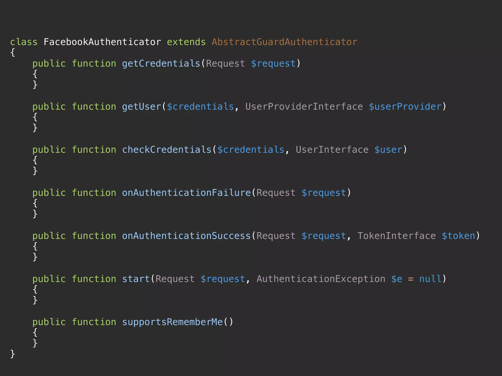 class FacebookAuthenticator extends AbstractGuardAuthenticator 
{ 
public function getCredentials(Request $request) 
{ 
} 
 
public function getUser($credentials, UserProviderInterface $userProvider) 
{ 
} 
 
public function checkCredentials($credentials, UserInterface $user) 
{ 
} 
 
public function onAuthenticationFailure(Request $request) 
{ 
} 
 
public function onAuthenticationSuccess(Request $request, TokenInterface $token) 
{ 
} 
 
public function start(Request $request, AuthenticationException $e = null) 
{ 
} 
 
public function supportsRememberMe() 
{ 
} 
}
 
