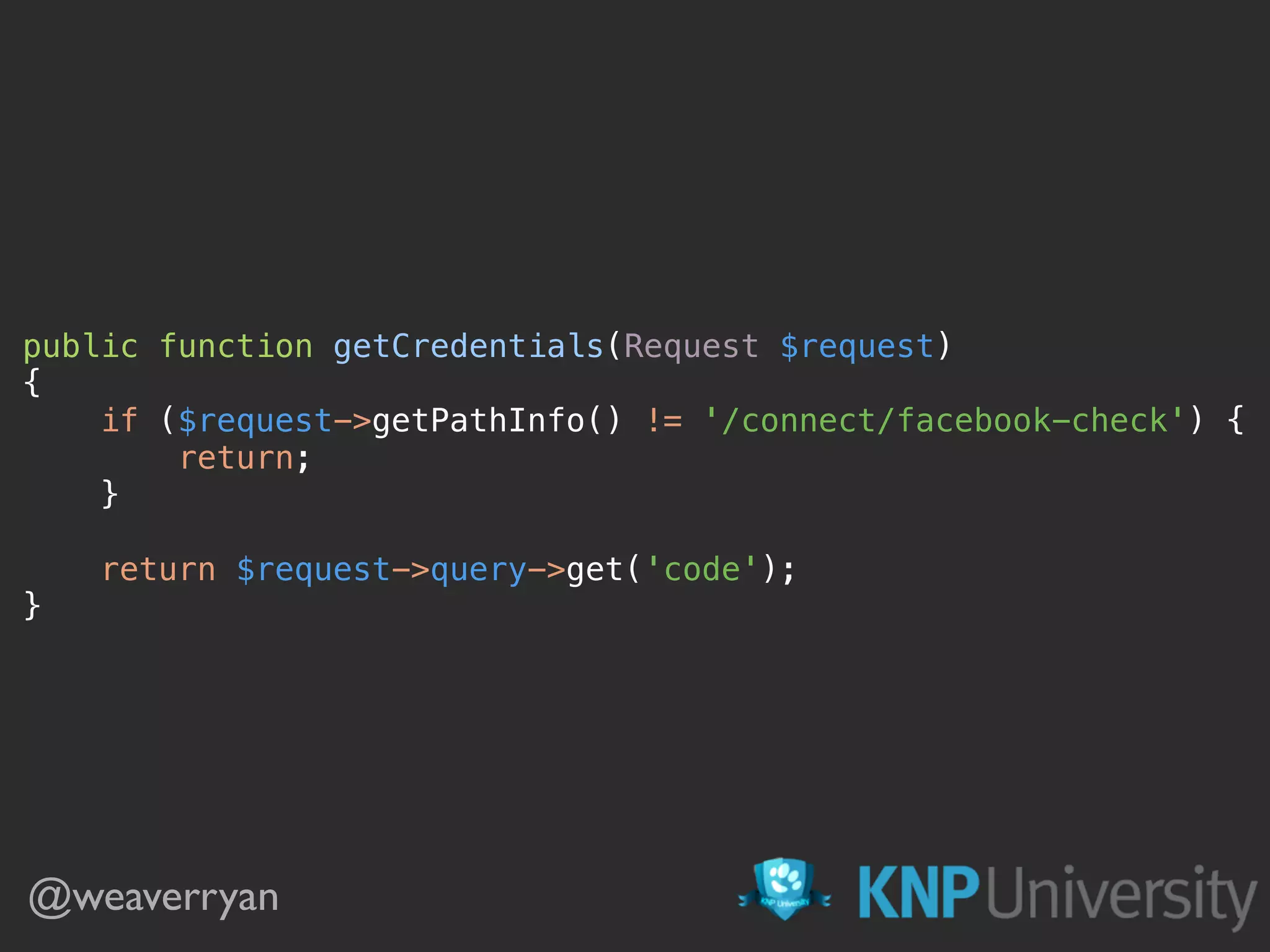 public function getCredentials(Request $request) 
{ 
if ($request->getPathInfo() != '/connect/facebook-check') { 
return; 
} 
 
return $request->query->get('code'); 
}
@weaverryan
 