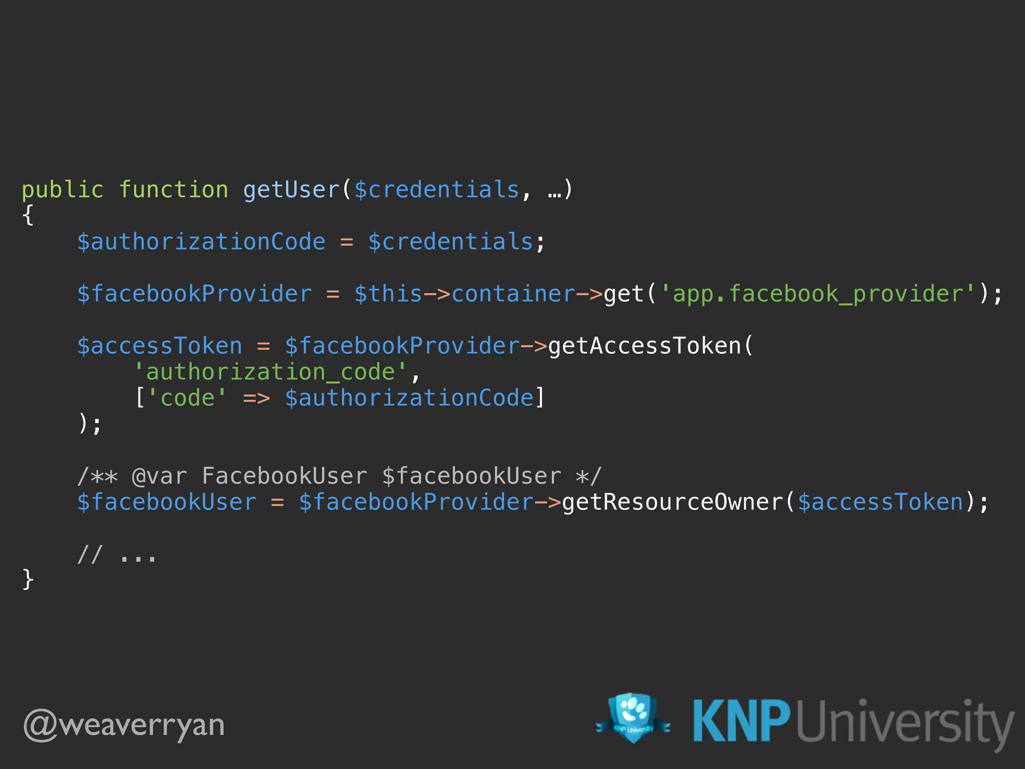 public function getUser($credentials, …) 
{ 
$authorizationCode = $credentials; 
 
$facebookProvider = $this->container->get('app.facebook_provider'); 
 
$accessToken = $facebookProvider->getAccessToken( 
'authorization_code', 
['code' => $authorizationCode] 
); 
 
/** @var FacebookUser $facebookUser */ 
$facebookUser = $facebookProvider->getResourceOwner($accessToken); 
 
// ... 
}
@weaverryan
 