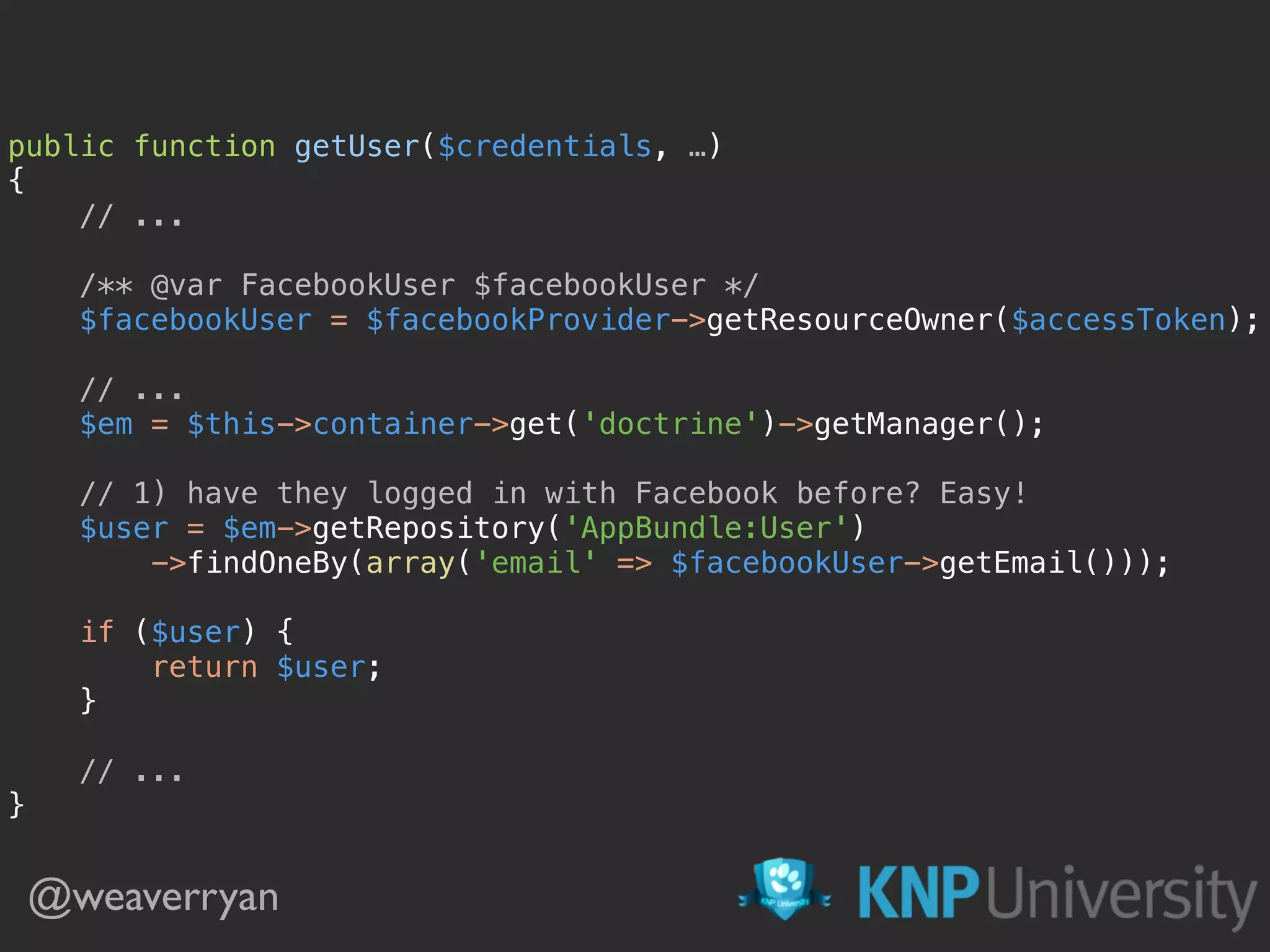 public function getUser($credentials, …) 
{
// ...
 
/** @var FacebookUser $facebookUser */ 
$facebookUser = $facebookProvider->getResourceOwner($accessToken); 
 
// ... 
$em = $this->container->get('doctrine')->getManager(); 
 
// 1) have they logged in with Facebook before? Easy! 
$user = $em->getRepository('AppBundle:User') 
->findOneBy(array('email' => $facebookUser->getEmail()));
 
if ($user) { 
return $user; 
}
 
// ... 
}
@weaverryan
 