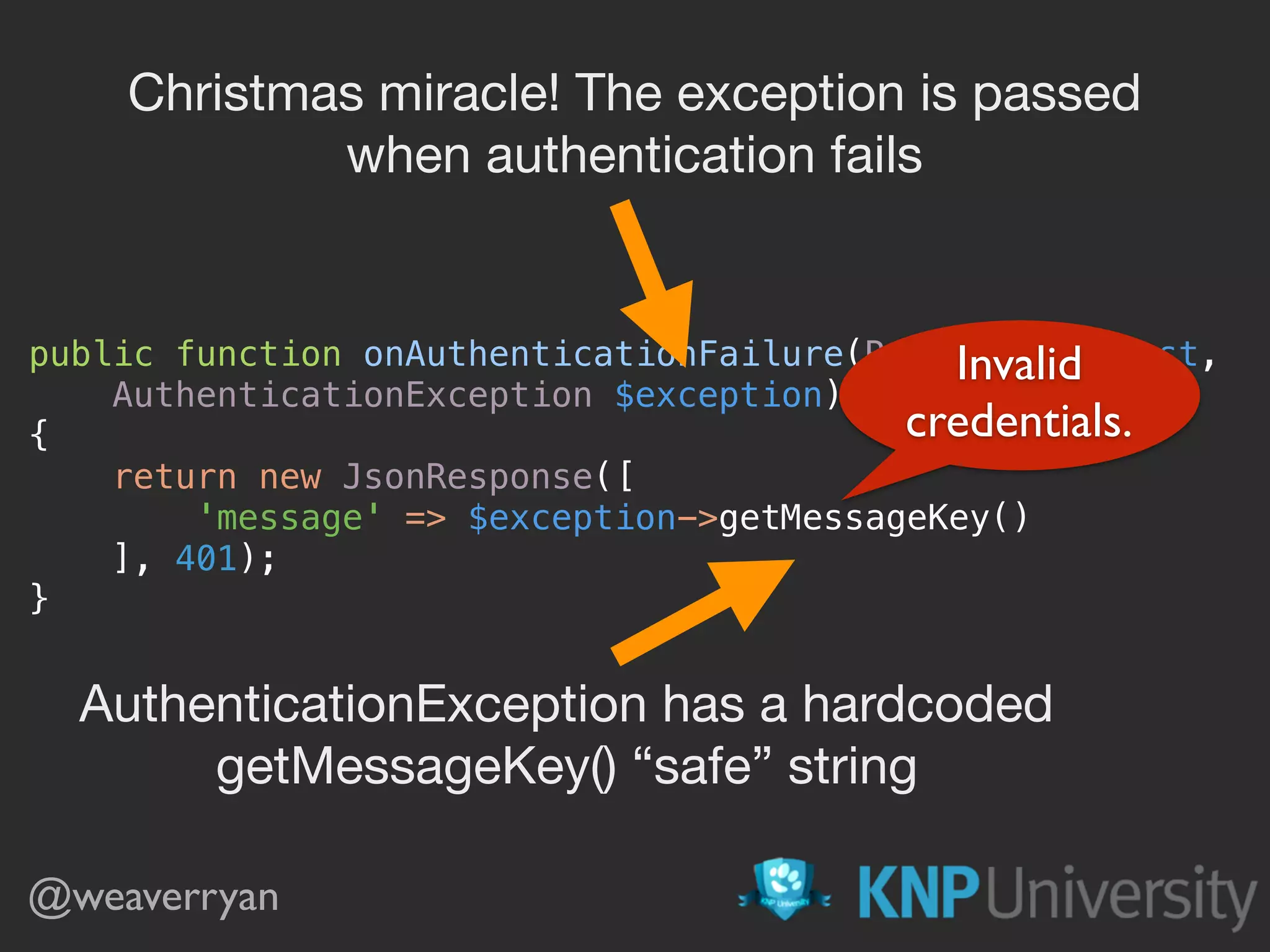 public function onAuthenticationFailure(Request $request,
AuthenticationException $exception) 
{ 
return new JsonResponse([ 
'message' => $exception->getMessageKey() 
], 401); 
}
@weaverryan
Christmas miracle! The exception is passed

when authentication fails
AuthenticationException has a hardcoded

getMessageKey() “safe” string
Invalid
credentials.
 