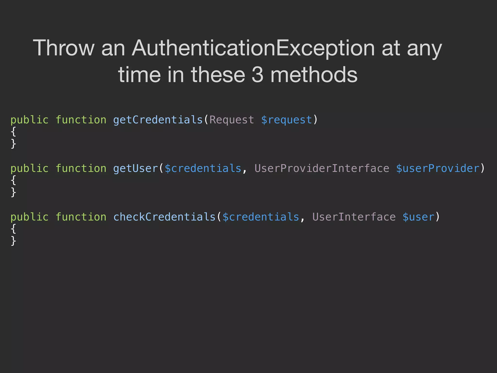 public function getCredentials(Request $request) 
{ 
} 
 
public function getUser($credentials, UserProviderInterface $userProvider) 
{ 
} 
 
public function checkCredentials($credentials, UserInterface $user) 
{ 
} 
Throw an AuthenticationException at any

time in these 3 methods
 