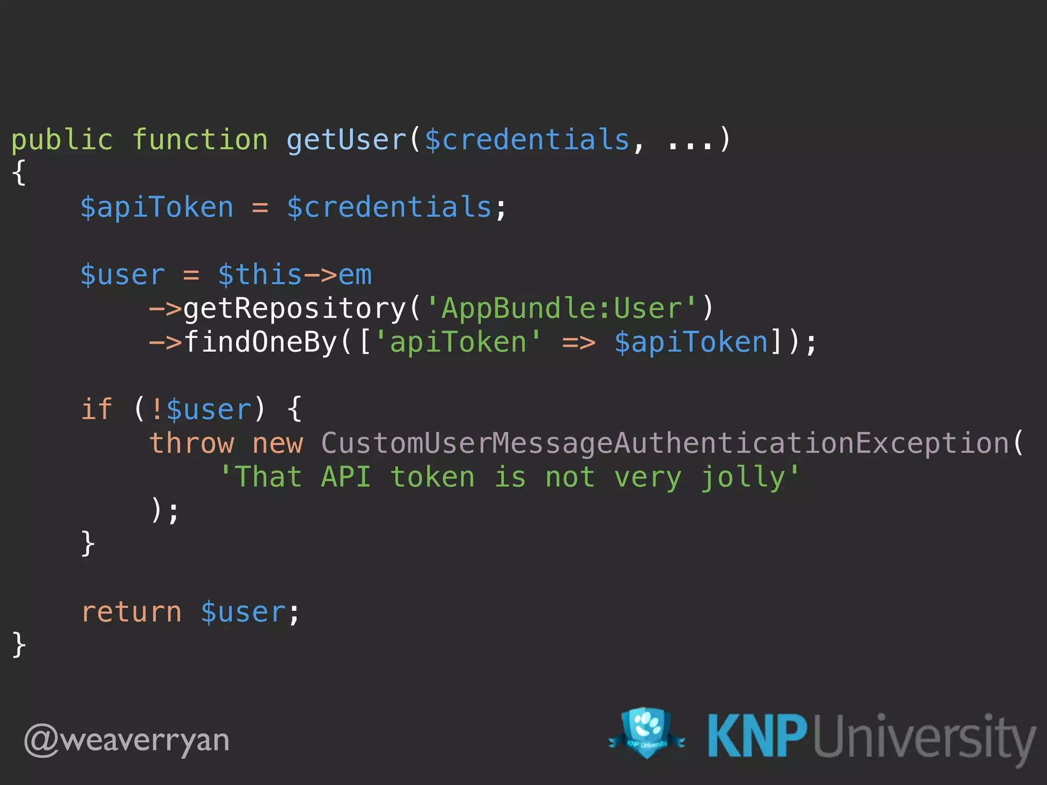 public function getUser($credentials, ...) 
{ 
$apiToken = $credentials; 
 
$user = $this->em 
->getRepository('AppBundle:User') 
->findOneBy(['apiToken' => $apiToken]); 
 
if (!$user) { 
throw new CustomUserMessageAuthenticationException( 
'That API token is not very jolly' 
); 
} 
 
return $user; 
}
@weaverryan
 
