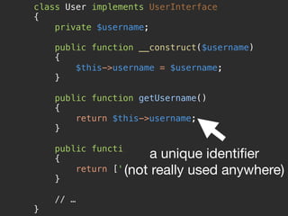 class User implements UserInterface 
{ 
private $username; 
 
public function __construct($username) 
{ 
$this->username = $username; 
} 
 
public function getUsername() 
{ 
return $this->username; 
} 
 
public function getRoles() 
{ 
return ['ROLE_USER']; 
} 
 
// … 
}
a unique identiﬁer

(not really used anywhere)
 