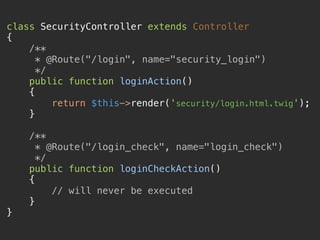 class SecurityController extends Controller 
{ 
/** 
* @Route("/login", name="security_login") 
*/ 
public function loginAction() 
{ 
return $this->render('security/login.html.twig'); 
} 
 
/** 
* @Route("/login_check", name="login_check") 
*/ 
public function loginCheckAction() 
{ 
// will never be executed 
} 
} 
 