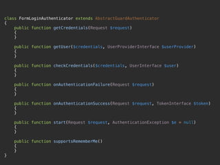class FormLoginAuthenticator extends AbstractGuardAuthenticator 
{ 
public function getCredentials(Request $request) 
{ 
} 
 
public function getUser($credentials, UserProviderInterface $userProvider) 
{ 
} 
 
public function checkCredentials($credentials, UserInterface $user) 
{ 
} 
 
public function onAuthenticationFailure(Request $request) 
{ 
} 
 
public function onAuthenticationSuccess(Request $request, TokenInterface $token) 
{ 
} 
 
public function start(Request $request, AuthenticationException $e = null) 
{ 
} 
 
public function supportsRememberMe() 
{ 
} 
}
 