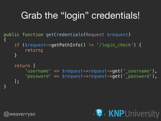 public function getCredentials(Request $request) 
{ 
if ($request->getPathInfo() != '/login_check') { 
return; 
} 
 
return [ 
'username' => $request->request->get('_username'), 
'password' => $request->request->get('_password'), 
]; 
}
Grab the “login” credentials!
@weaverryan
 