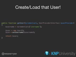 public function getUser($credentials, UserProviderInterface $userProvider) 
{ 
$username = $credentials['username']; 
 
$user = new User(); 
$user->setUsername($username); 
 
return $user; 
}
Create/Load that User!
@weaverryan
 