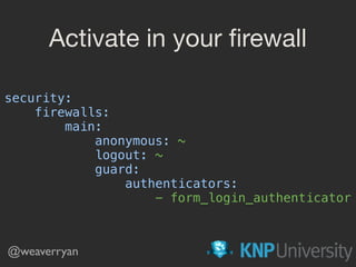 Activate in your ﬁrewall
security: 
firewalls: 
main: 
anonymous: ~ 
logout: ~ 
guard: 
authenticators: 
- form_login_authenticator
@weaverryan
 