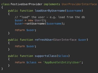 class FestiveUserProvider implements UserProviderInterface 
{ 
public function loadUserByUsername($username) 
{ 
// "load" the user - e.g. load from the db 
$user = new User(); 
$user->setUsername($username); 
 
return $user; 
} 
 
public function refreshUser(UserInterface $user) 
{ 
return $user; 
} 
 
public function supportsClass($class) 
{ 
return $class == 'AppBundleEntityUser'; 
} 
}
 