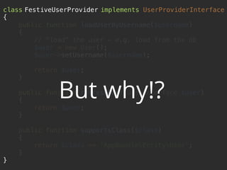 class FestiveUserProvider implements UserProviderInterface 
{ 
public function loadUserByUsername($username) 
{ 
// "load" the user - e.g. load from the db 
$user = new User(); 
$user->setUsername($username); 
 
return $user; 
} 
 
public function refreshUser(UserInterface $user) 
{ 
return $user; 
} 
 
public function supportsClass($class) 
{ 
return $class == 'AppBundleEntityUser'; 
} 
}
But why!?
 