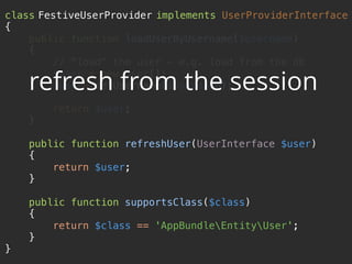 class FestiveUserProvider implements UserProviderInterface 
{ 
public function loadUserByUsername($username) 
{ 
// "load" the user - e.g. load from the db 
$user = new User(); 
$user->setUsername($username); 
 
return $user; 
} 
 
public function refreshUser(UserInterface $user) 
{ 
return $user; 
} 
 
public function supportsClass($class) 
{ 
return $class == 'AppBundleEntityUser'; 
} 
}
refresh from the session
 