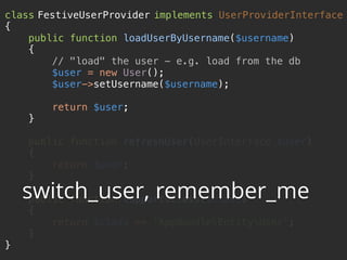 class FestiveUserProvider implements UserProviderInterface 
{ 
public function loadUserByUsername($username) 
{ 
// "load" the user - e.g. load from the db 
$user = new User(); 
$user->setUsername($username); 
 
return $user; 
} 
 
public function refreshUser(UserInterface $user) 
{ 
return $user; 
} 
 
public function supportsClass($class) 
{ 
return $class == 'AppBundleEntityUser'; 
} 
}
switch_user, remember_me
 