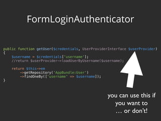 public function getUser($credentials, UserProviderInterface $userProvider) 
{ 
$username = $credentials['username']; 
//return $userProvider->loadUserByUsername($username); 
 
return $this->em 
->getRepository('AppBundle:User') 
->findOneBy(['username' => $username]); 
}
FormLoginAuthenticator
you can use this if
you want to
… or don’t!
 