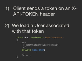 1) Client sends a token on an X-
API-TOKEN header

2) We load a User associated
with that token
class User implements UserInterface 
{ 
/** 
* @ORMColumn(type="string") 
*/ 
private $apiToken; 
 
// ... 
}
 