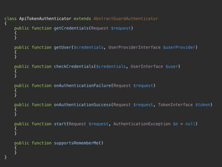 class ApiTokenAuthenticator extends AbstractGuardAuthenticator 
{ 
public function getCredentials(Request $request) 
{ 
} 
 
public function getUser($credentials, UserProviderInterface $userProvider) 
{ 
} 
 
public function checkCredentials($credentials, UserInterface $user) 
{ 
} 
 
public function onAuthenticationFailure(Request $request) 
{ 
} 
 
public function onAuthenticationSuccess(Request $request, TokenInterface $token) 
{ 
} 
 
public function start(Request $request, AuthenticationException $e = null) 
{ 
} 
 
public function supportsRememberMe() 
{ 
} 
}
 