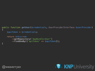 public function getUser($credentials, UserProviderInterface $userProvider) 
{ 
$apiToken = $credentials; 
 
return $this->em 
->getRepository('AppBundle:User') 
->findOneBy(['apiToken' => $apiToken]); 
}
@weaverryan
 