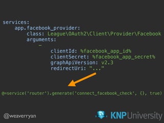 @weaverryan
services: 
app.facebook_provider: 
class: LeagueOAuth2ClientProviderFacebook 
arguments: 
- 
clientId: %facebook_app_id% 
clientSecret: %facebook_app_secret% 
graphApiVersion: v2.3 
redirectUri: "..." 
@=service('router').generate('connect_facebook_check', {}, true)
 