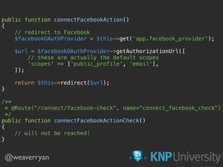 @weaverryan
public function connectFacebookAction() 
{ 
// redirect to Facebook 
$facebookOAuthProvider = $this->get('app.facebook_provider'); 
 
$url = $facebookOAuthProvider->getAuthorizationUrl([ 
// these are actually the default scopes 
'scopes' => ['public_profile', 'email'], 
]); 
 
return $this->redirect($url); 
} 
 
/** 
* @Route("/connect/facebook-check", name="connect_facebook_check") 
*/ 
public function connectFacebookActionCheck() 
{ 
// will not be reached! 
}
 