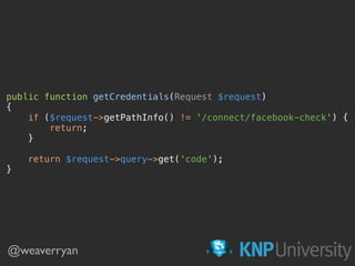 public function getCredentials(Request $request) 
{ 
if ($request->getPathInfo() != '/connect/facebook-check') { 
return; 
} 
 
return $request->query->get('code'); 
}
@weaverryan
 