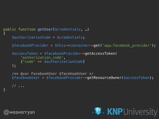 public function getUser($credentials, …) 
{ 
$authorizationCode = $credentials; 
 
$facebookProvider = $this->container->get('app.facebook_provider'); 
 
$accessToken = $facebookProvider->getAccessToken( 
'authorization_code', 
['code' => $authorizationCode] 
); 
 
/** @var FacebookUser $facebookUser */ 
$facebookUser = $facebookProvider->getResourceOwner($accessToken); 
 
// ... 
}
@weaverryan
 