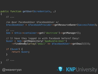 public function getUser($credentials, …) 
{
// ...
 
/** @var FacebookUser $facebookUser */ 
$facebookUser = $facebookProvider->getResourceOwner($accessToken); 
 
// ... 
$em = $this->container->get('doctrine')->getManager(); 
 
// 1) have they logged in with Facebook before? Easy! 
$user = $em->getRepository('AppBundle:User') 
->findOneBy(array('email' => $facebookUser->getEmail()));
 
if ($user) { 
return $user; 
}
 
// ... 
}
@weaverryan
 