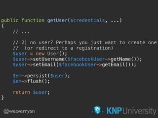 public function getUser($credentials, ...) 
{ 
// ... 
 
// 2) no user? Perhaps you just want to create one 
// (or redirect to a registration) 
$user = new User(); 
$user->setUsername($facebookUser->getName()); 
$user->setEmail($facebookUser->getEmail()); 
$em->persist($user); 
$em->flush();
return $user; 
}
@weaverryan
 