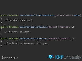 public function checkCredentials($credentials, UserInterface $user) 
{ 
// nothing to do here! 
} 
 
public function onAuthenticationFailure(Request $request ...) 
{ 
// redirect to login 
} 
 
public function onAuthenticationSuccess(Request $request ...) 
{ 
// redirect to homepage / last page 
}
@weaverryan
 