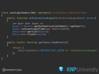 class LastLoginSubscriber implements EventSubscriberInterface 
{ 
public function onInteractiveLogin(InteractiveLoginEvent $event) 
{ 
/** @var User $user */ 
$user = $event->getAuthenticationToken()->getUser(); 
$user->setLastLoginTime(new DateTime()); 
$this->em->persist($user); 
$this->em->flush($user); 
} 
 
public static function getSubscribedEvents() 
{ 
return [ 
SecurityEvents::INTERACTIVE_LOGIN => 'onInteractiveLogin' 
]; 
} 
} 
@weaverryan
 