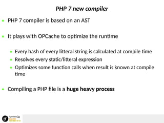 PHP 7 new compiler
 PHP 7 compiler is based on an AST
 It plays with OPCache to optimize the runtime
 Every hash of every litteral string is calculated at compile time
 Resolves every static/litteral expression
 Optimizes some function calls when result is known at compile
time
 Compiling a PHP file is a huge heavy process
 