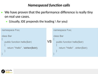 Namespaced function calls
 We have proven that the performance difference is really tiny
on real use cases.
 (Usually, IDE prepends the leading  for you)
namespace Foo;
class Bar
{
public function hello($str)
{
return "Hello" . strlen($str);
}
}
namespace Foo;
class Bar
{
public function hello($str)
{
return "Hello" . strlen($str);
}
}
VS
 