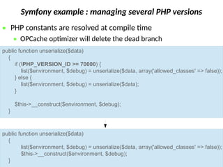 Symfony example : managing several PHP versions
 PHP constants are resolved at compile time
 OPCache optimizer will delete the dead branch
public function unserialize($data)
{
if (PHP_VERSION_ID >= 70000) {
list($environment, $debug) = unserialize($data, array('allowed_classes' => false));
} else {
list($environment, $debug) = unserialize($data);
}
$this->__construct($environment, $debug);
}
public function unserialize($data)
{
list($environment, $debug) = unserialize($data, array('allowed_classes' => false));
$this->__construct($environment, $debug);
}
 