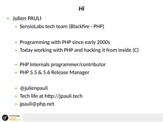 Hi
 Julien PAULI
 SensioLabs tech team (Blackfire - PHP)
 Programming with PHP since early 2000s
 Today working with PHP and hacking it from inside (C)
 PHP Internals programmer/contributor
 PHP 5.5 & 5.6 Release Manager
 @julienpauli
 Tech life at http://jpauli.tech
 jpauli@php.net
 