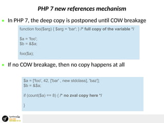 PHP 7 new references mechanism
 In PHP 7, the deep copy is postponed until COW breakage
 If no COW breakage, then no copy happens at all
function foo($arg) { $arg = 'bar'; } /* full copy of the variable */
$a = 'foo';
$b = &$a;
foo($a);
$a = ['foo', 42, ['bar' , new stdclass], 'baz'];
$b = &$a;
if (count($a) == 8) { /* no zval copy here */
}
 