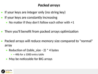 Packed arrays
 If your keys are integer only (no string key)
 If your keys are constantly increasing
 No matter if they don't follow each other with +1
 Then you'll benefit from packed arrays optimization
 Packed arrays will reduce memory size compared to "normal"
array
 Reduction of (table_size - 2) * 4 bytes
 ~ 4Kb for a 1000 entry table
 May be noticeable for BIG arrays
 