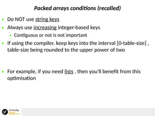 Packed arrays conditions (recalled)
 Do NOT use string keys
 Always use increasing integer-based keys
 Contiguous or not is not important
 If using the compiler, keep keys into the interval [0-table-size] ,
table-size being rounded to the upper power of two
 For example, if you need lists , then you'll benefit from this
optimisation
 