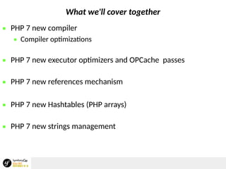 What we'll cover together
 PHP 7 new compiler
 Compiler optimizations
 PHP 7 new executor optimizers and OPCache passes
 PHP 7 new references mechanism
 PHP 7 new Hashtables (PHP arrays)
 PHP 7 new strings management
 
