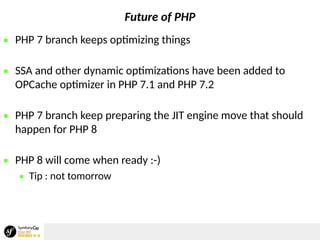 Future of PHP
 PHP 7 branch keeps optimizing things
 SSA and other dynamic optimizations have been added to
OPCache optimizer in PHP 7.1 and PHP 7.2
 PHP 7 branch keep preparing the JIT engine move that should
happen for PHP 8
 PHP 8 will come when ready :-)
 Tip : not tomorrow
 