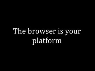 The browser is your 
platform 
 