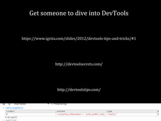 Get someone to dive into DevTools 
https://www.igvita.com/slides/2012/devtools-tips-and-tricks/#1 
http://devtoolsecrets.com/ 
http://devtoolstips.com/ 
 